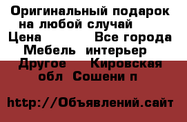 Оригинальный подарок на любой случай!!!! › Цена ­ 2 500 - Все города Мебель, интерьер » Другое   . Кировская обл.,Сошени п.